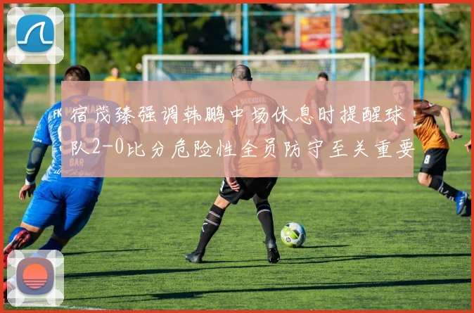 宿茂臻强调韩鹏中场休息时提醒球队2-0比分危险性全员防守至关重要
