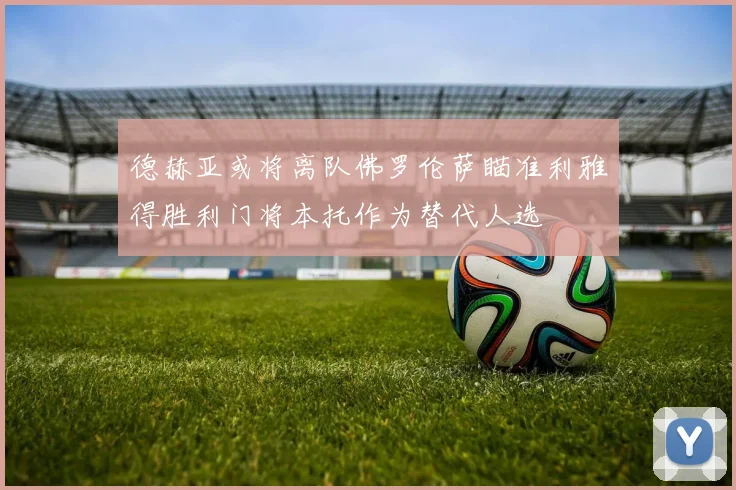 德赫亚或将离队佛罗伦萨瞄准利雅得胜利门将本托作为替代人选