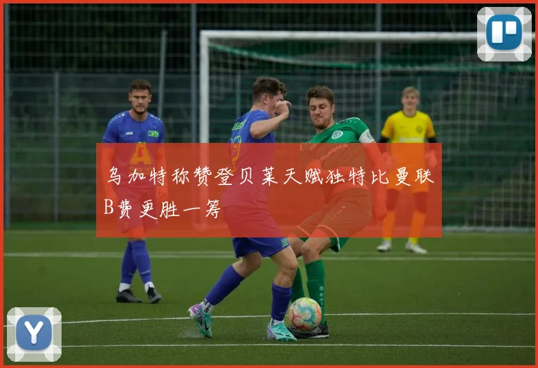 乌加特称赞登贝莱天赋独特比曼联B费更胜一筹