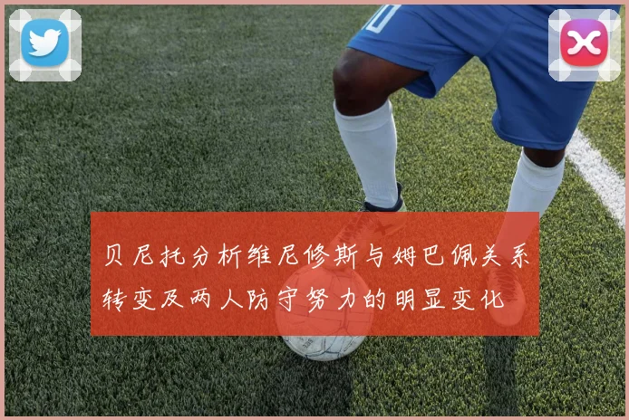 贝尼托分析维尼修斯与姆巴佩关系转变及两人防守努力的明显变化