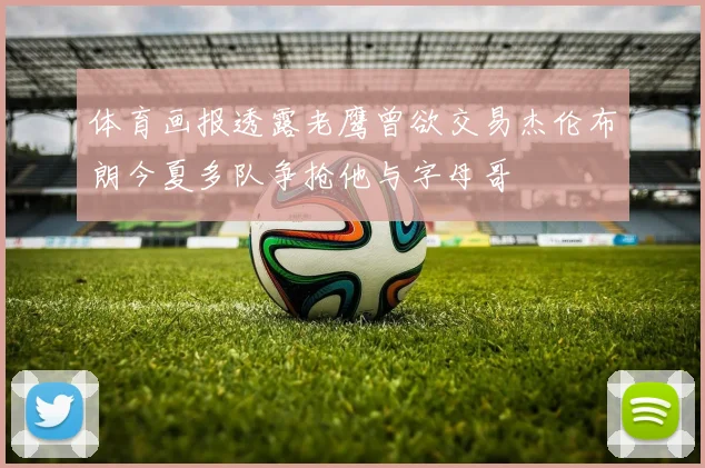 体育画报透露老鹰曾欲交易杰伦布朗今夏多队争抢他与字母哥