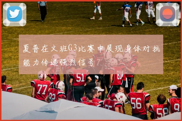 夏普在文班G3比赛中展现身体对抗能力传递强烈信号