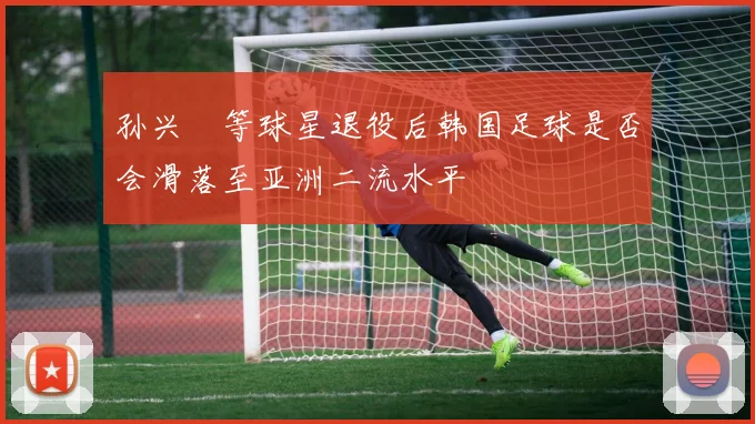 孙兴慜等球星退役后韩国足球是否会滑落至亚洲二流水平