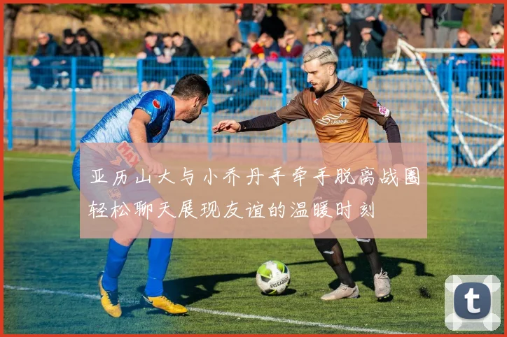 亚历山大与小乔丹手牵手脱离战圈轻松聊天展现友谊的温暖时刻