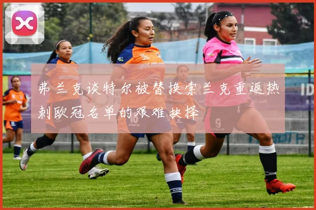 弗兰克谈特尔被替换索兰克重返热刺欧冠名单的艰难抉择
