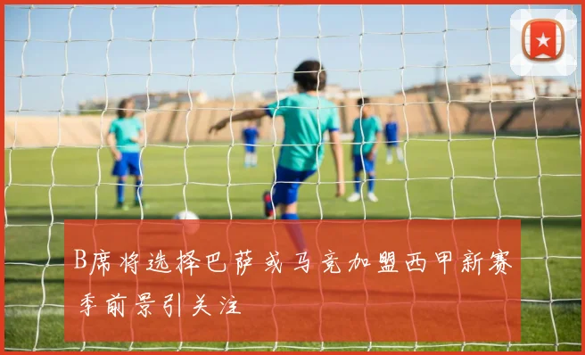 B席将选择巴萨或马竞加盟西甲新赛季前景引关注