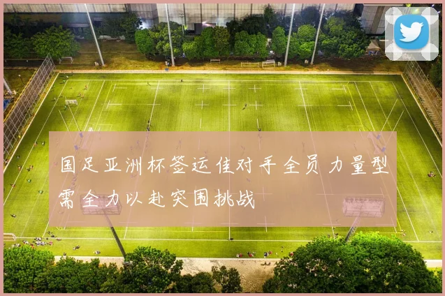 国足亚洲杯签运佳对手全员力量型需全力以赴突围挑战