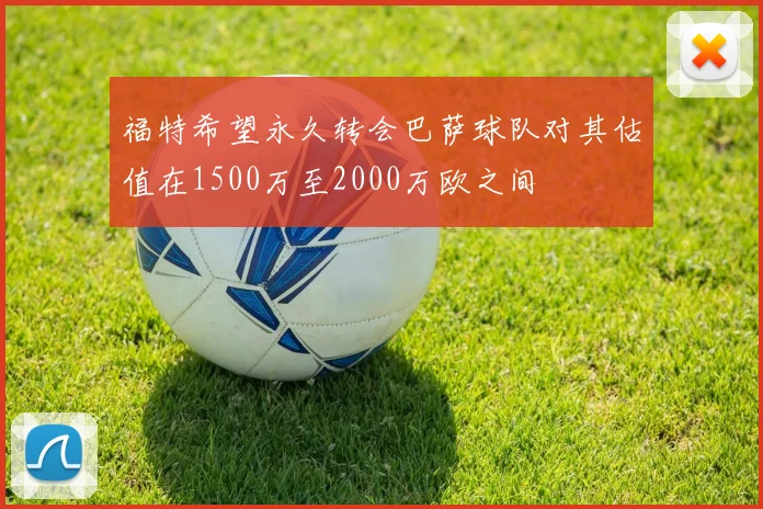 福特希望永久转会巴萨球队对其估值在1500万至2000万欧之间