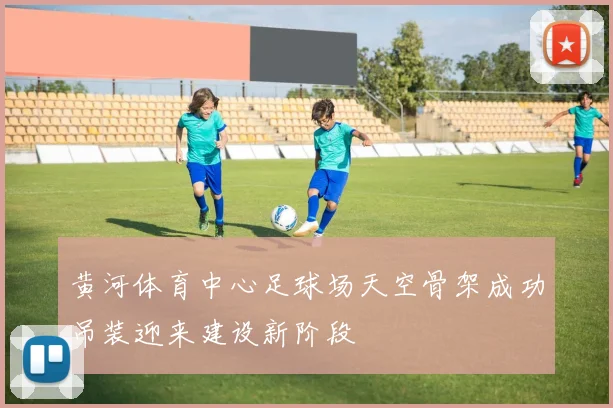 黄河体育中心足球场天空骨架成功吊装迎来建设新阶段