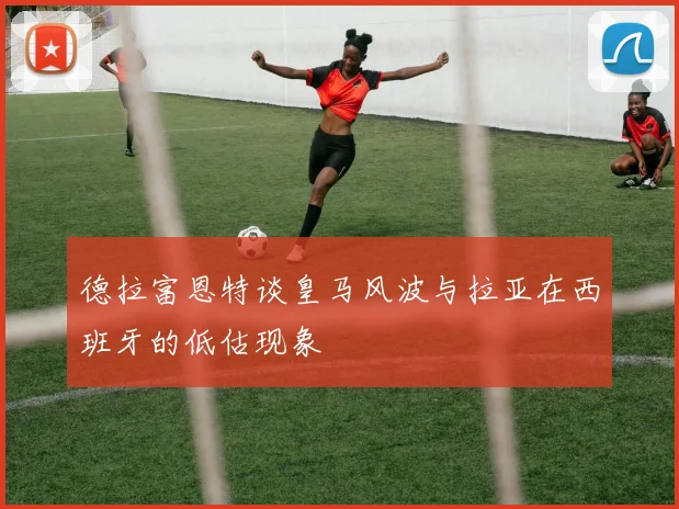 德拉富恩特谈皇马风波与拉亚在西班牙的低估现象