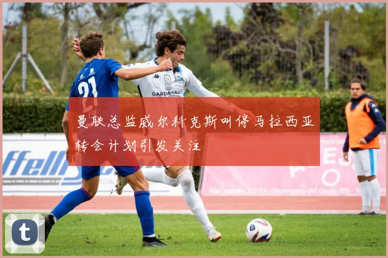 曼联总监威尔科克斯叫停马拉西亚转会计划引发关注