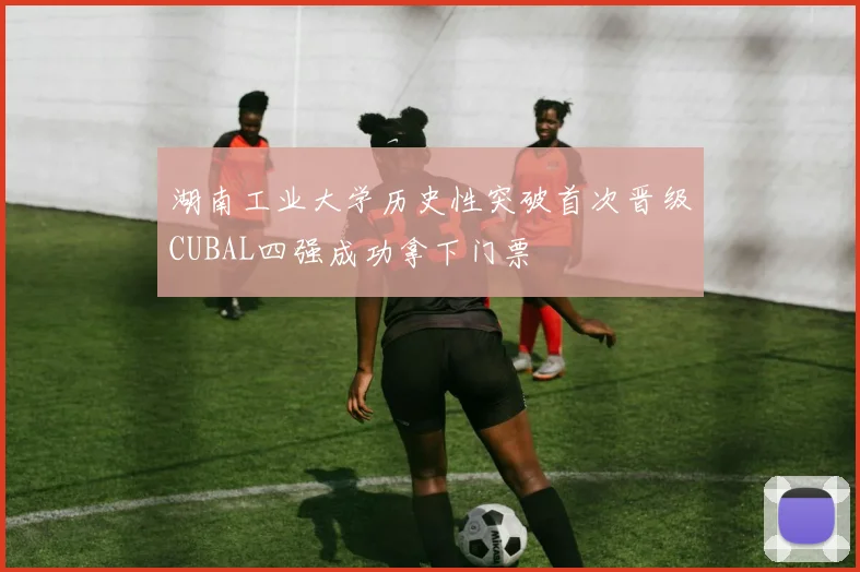 湖南工业大学历史性突破首次晋级CUBAL四强成功拿下门票