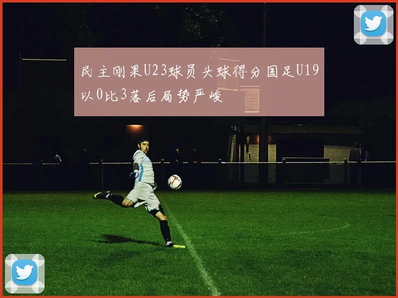 民主刚果U23球员头球得分国足U19以0比3落后局势严峻