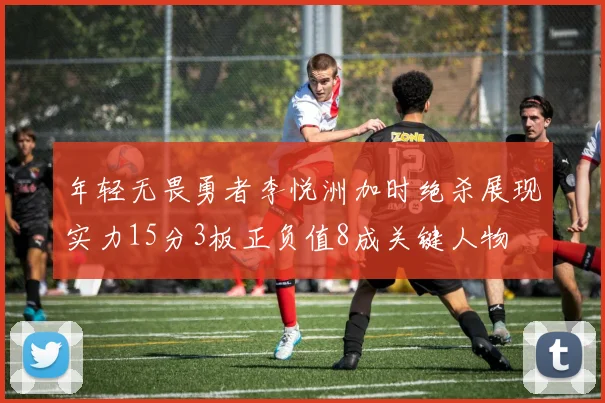 年轻无畏勇者李悦洲加时绝杀展现实力15分3板正负值8成关键人物