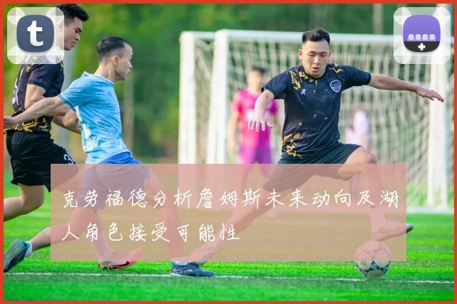 克劳福德分析詹姆斯未来动向及湖人角色接受可能性