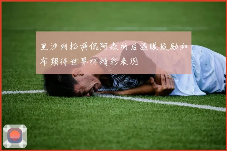 里沙利松调侃阿森纳后温暖鼓励加布期待世界杯精彩表现