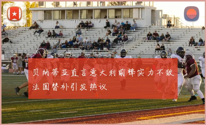 贝纳蒂亚直言意大利前锋实力不敌法国替补引发热议