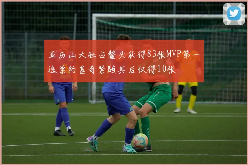 亚历山大独占鳌头获得83张MVP第一选票约基奇紧随其后仅得10张