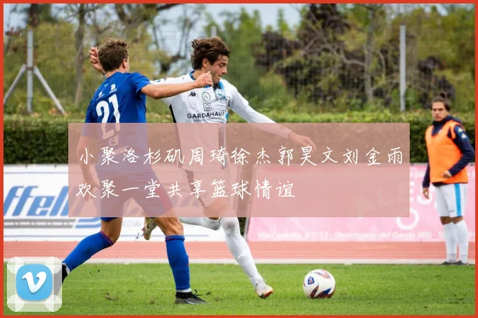 小聚洛杉矶周琦徐杰郭昊文刘金雨欢聚一堂共享篮球情谊