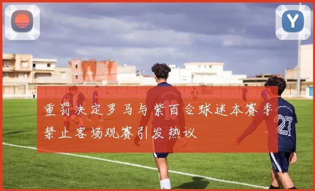 重罚决定罗马与紫百合球迷本赛季禁止客场观赛引发热议