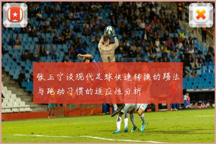 张玉宁谈现代足球快速转换的踢法与跑动习惯的适应性分析