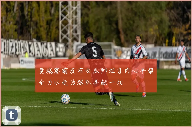 曼城赛前发布会瓜帅坦言内心平静全力以赴为球队奉献一切