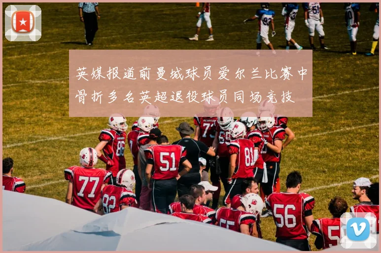 英媒报道前曼城球员爱尔兰比赛中骨折多名英超退役球员同场竞技